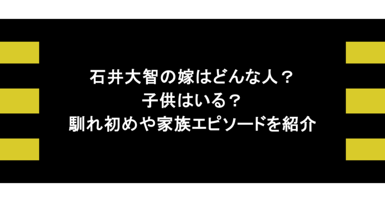 石井大智の嫁はどんな人？子供はいる？馴れ初めや家族エピソードを紹介